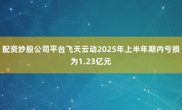 配资炒股公司平台飞天云动2025年上半年期内亏损为1.23亿元