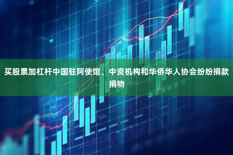 买股票加杠杆中国驻阿使馆、中资机构和华侨华人协会纷纷捐款捐物
